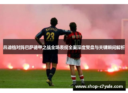 吕迪格对阵巴萨德甲之战全场表现全面深度复盘与关键瞬间解析 吕迪格对阵巴萨德甲之战全场表现全面深度复盘与关键瞬间解析